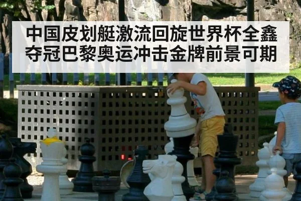 中国皮划艇激流回旋世界杯全鑫夺冠巴黎奥运冲击金牌前景可期